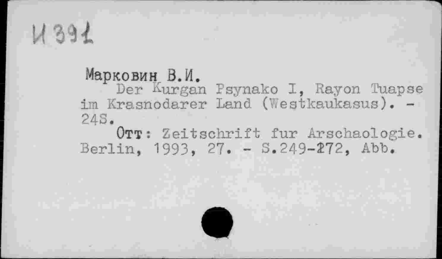 ﻿и su
Марковин З.И.
Der Kurgan Psynako I, Rayon Tuapse im Krasnodarer Land (Westkaukasus). -243.
Ott: Zeitschrift fur Arschaologie. Berlin, 1993, 27. - S.249-272, Abb.